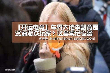【开运电竞】车界大佬李想竟是资深游戏玩家?这套索尼设备是多少人的梦想(图4) 开运电竞